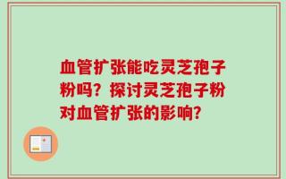 血管扩张能吃灵芝孢子粉吗？探讨灵芝孢子粉对血管扩张的影响？