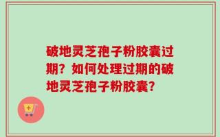 破地灵芝孢子粉胶囊过期？如何处理过期的破地灵芝孢子粉胶囊？