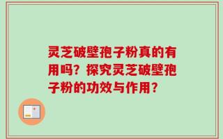 灵芝破壁孢子粉真的有用吗？探究灵芝破壁孢子粉的功效与作用？