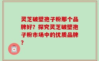 灵芝破壁孢子粉那个品牌好？探究灵芝破壁孢子粉市场中的优质品牌？