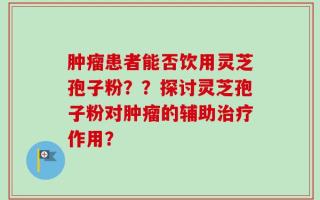 肿瘤患者能否饮用灵芝孢子粉？？探讨灵芝孢子粉对肿瘤的辅助治疗作用？