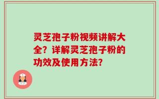 灵芝孢子粉视频讲解大全？详解灵芝孢子粉的功效及使用方法？
