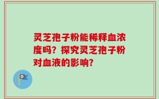 灵芝孢子粉能稀释血浓度吗？探究灵芝孢子粉对血液的影响？