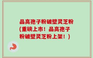 品高孢子粉破壁灵芝粉(重磅上市！品高孢子粉破壁灵芝粉上架！)