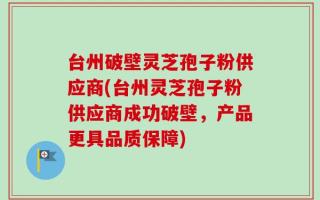台州破壁灵芝孢子粉供应商(台州灵芝孢子粉供应商成功破壁，产品更具品质保障)