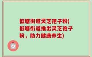 低塘街道灵芝孢子粉(低塘街道推出灵芝孢子粉，助力健康养生)