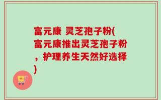 富元康 灵芝孢子粉(富元康推出灵芝孢子粉，护理养生天然好选择)