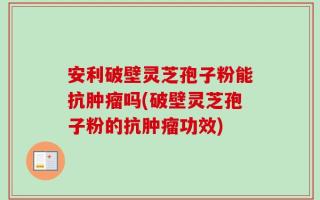 安利破壁灵芝孢子粉能抗肿瘤吗(破壁灵芝孢子粉的抗肿瘤功效)
