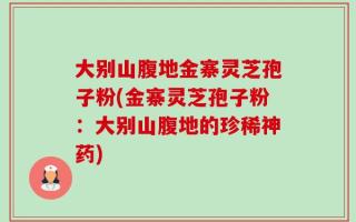 大别山腹地金寨灵芝孢子粉(金寨灵芝孢子粉：大别山腹地的珍稀神药)