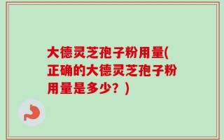大德灵芝孢子粉用量(正确的大德灵芝孢子粉用量是多少？)