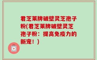 君芝莱牌破壁灵芝孢子粉(君芝莱牌破壁灵芝孢子粉：提高免疫力的新宠！)
