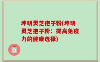 坤明灵芝孢子粉(坤明灵芝孢子粉：提高免疫力的健康选择)