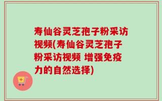 寿仙谷灵芝孢子粉采访视频(寿仙谷灵芝孢子粉采访视频 增强免疫力的自然选择)