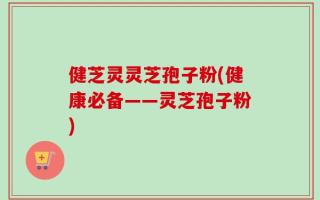 健芝灵灵芝孢子粉(健康必备——灵芝孢子粉)