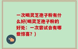 一次喝灵芝孢子粉有什么好(喝灵芝孢子粉的好处：一次尝试会有哪些惊喜？)