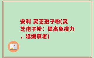 安利 灵芝孢子粉(灵芝孢子粉：提高免疫力，延缓衰老)