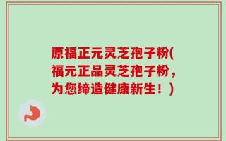 原福正元灵芝孢子粉(福元正品灵芝孢子粉，为您缔造健康新生！)