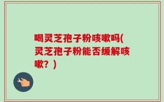喝灵芝孢子粉咳嗽吗(灵芝孢子粉能否缓解咳嗽？)