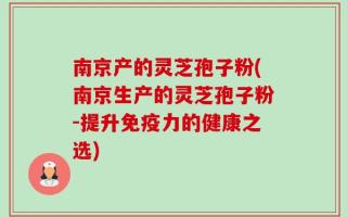 南京产的灵芝孢子粉(南京生产的灵芝孢子粉-提升免疫力的健康之选)