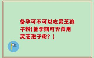 备孕可不可以吃灵芝孢子粉(备孕期可否食用灵芝孢子粉？)