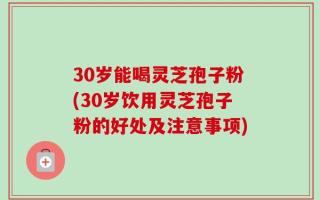 30岁能喝灵芝孢子粉(30岁饮用灵芝孢子粉的好处及注意事项)