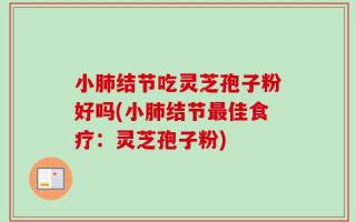 小肺结节吃灵芝孢子粉好吗(小肺结节最佳食疗：灵芝孢子粉)