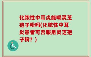 化脓性中耳炎能喝灵芝孢子粉吗(化脓性中耳炎患者可否服用灵芝孢子粉？)