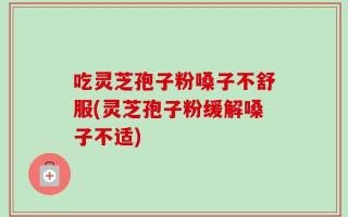 吃灵芝孢子粉嗓子不舒服(灵芝孢子粉缓解嗓子不适)