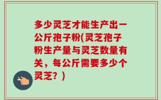 多少灵芝才能生产出一公斤孢子粉(灵芝孢子粉生产量与灵芝数量有关，每公斤需要多少个灵芝？)