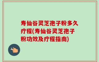 寿仙谷灵芝孢子粉多久疗程(寿仙谷灵芝孢子粉功效及疗程指南)