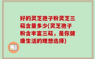 好的灵芝孢子粉灵芝三萜含量多少(灵芝孢子粉含丰富三萜，是你健康生活的理想选择)