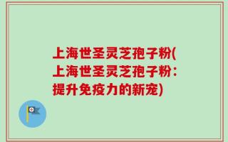 上海世圣灵芝孢子粉(上海世圣灵芝孢子粉：提升免疫力的新宠)