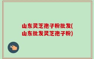 山东灵芝孢子粉批发(山东批发灵芝孢子粉)