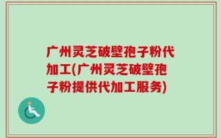 广州灵芝破壁孢子粉代加工(广州灵芝破壁孢子粉提供代加工服务)