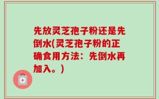先放灵芝孢子粉还是先倒水(灵芝孢子粉的正确食用方法：先倒水再加入。)