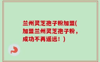兰州灵芝孢子粉加盟(加盟兰州灵芝孢子粉，成功不再遥远！)