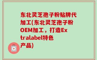东北灵芝孢子粉贴牌代加工(东北灵芝孢子粉OEM加工，打造Extralabel特色产品)