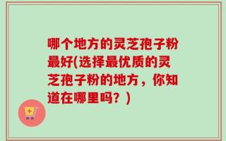 哪个地方的灵芝孢子粉最好(选择最优质的灵芝孢子粉的地方，你知道在哪里吗？)