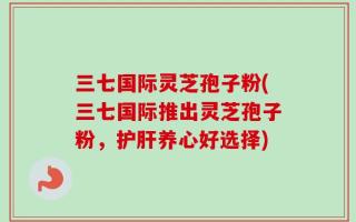 三七国际灵芝孢子粉(三七国际推出灵芝孢子粉，护肝养心好选择)