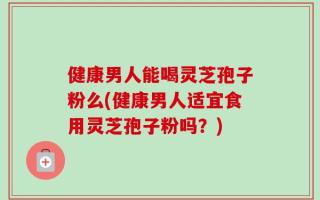 健康男人能喝灵芝孢子粉么(健康男人适宜食用灵芝孢子粉吗？)