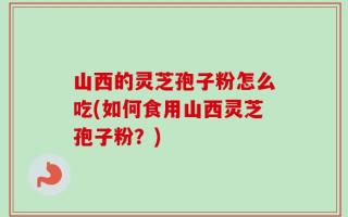 山西的灵芝孢子粉怎么吃(如何食用山西灵芝孢子粉？)