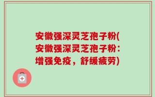安徽强深灵芝孢子粉(安徽强深灵芝孢子粉：增强免疫，舒缓疲劳)