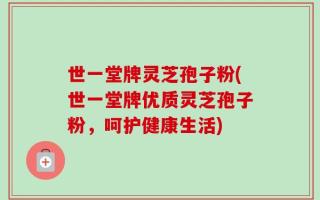 世一堂牌灵芝孢子粉(世一堂牌优质灵芝孢子粉，呵护健康生活)