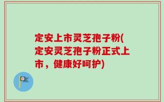 定安上市灵芝孢子粉(定安灵芝孢子粉正式上市，健康好呵护)