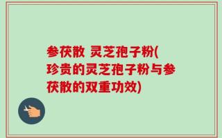 参茯散 灵芝孢子粉(珍贵的灵芝孢子粉与参茯散的双重功效)