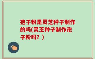 孢子粉是灵芝种子制作的吗(灵芝种子制作孢子粉吗？)