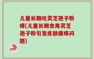 儿童长期吃灵芝孢子粉痒(儿童长期食用灵芝孢子粉引发皮肤瘙痒问题)