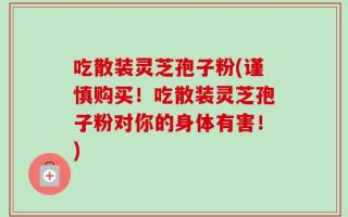 吃散装灵芝孢子粉(谨慎购买！吃散装灵芝孢子粉对你的身体有害！)