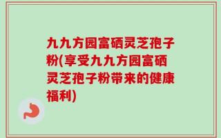 九九方园富硒灵芝孢子粉(享受九九方园富硒灵芝孢子粉带来的健康福利)