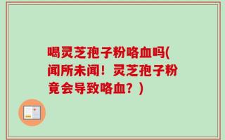 喝灵芝孢子粉咯血吗(闻所未闻！灵芝孢子粉竟会导致咯血？)